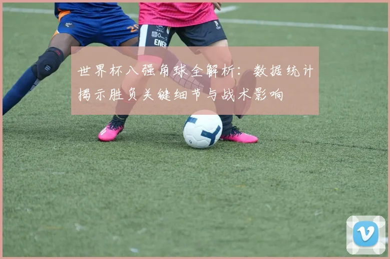 世界杯八强角球全解析:数据统计揭示胜负关键细节与战术影响