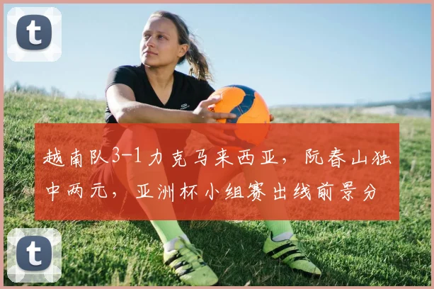 越南队3-1力克马来西亚，阮春山独中两元，亚洲杯小组赛出线前景分析