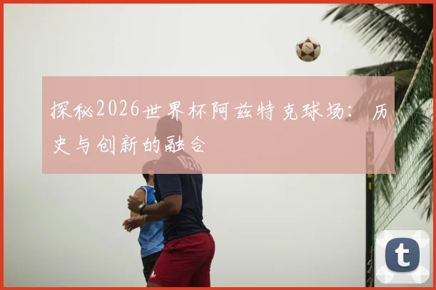 探秘2026世界杯阿兹特克球场：历史与创新的融合