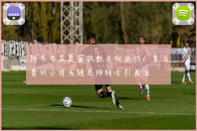 阿韦洛亚夏窗执教去向分析,皇马青训小将或随恩师转会引关注